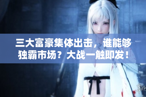 三大富豪集体出击，谁能够独霸市场？大战一触即发！