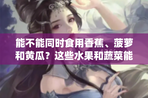 能不能同时食用香蕉、菠萝和黄瓜？这些水果和蔬菜能否一起进食？(1)