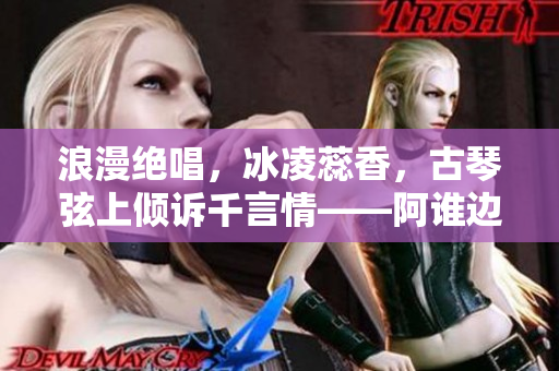 浪漫绝唱，冰凌蕊香，古琴弦上倾诉千言情——阿谁边的多情故事