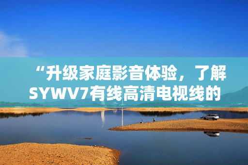 “升级家庭影音体验，了解SYWV7有线高清电视线的优势”