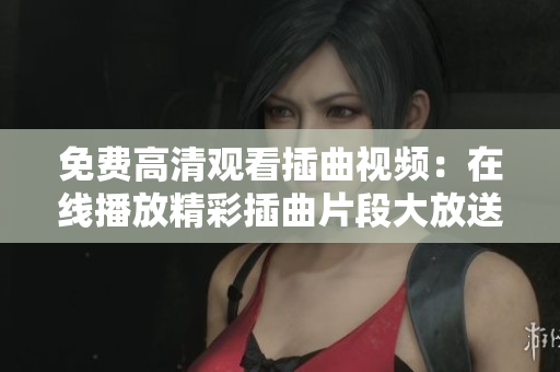 免费高清观看插曲视频：在线播放精彩插曲片段大放送
