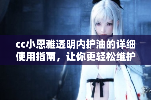 cc小恩雅透明内护油的详细使用指南，让你更轻松维护家居设备
