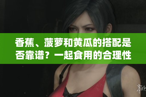 香蕉、菠萝和黄瓜的搭配是否靠谱？一起食用的合理性如何？(1)