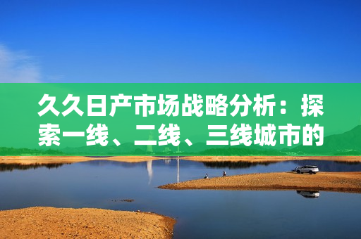久久日产市场战略分析：探索一线、二线、三线城市的发展潜力