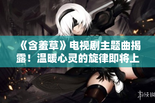《含羞草》电视剧主题曲揭露！温暖心灵的旋律即将上线