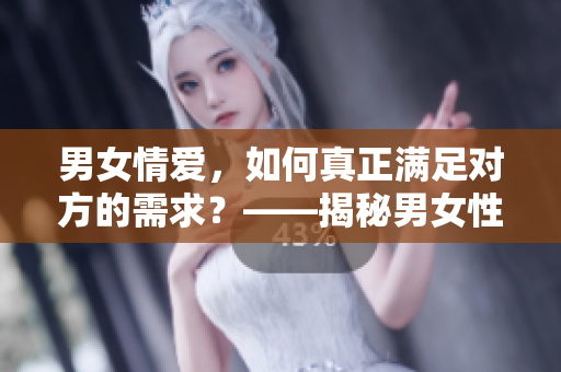 男女情爱，如何真正满足对方的需求？——揭秘男女性心理差异