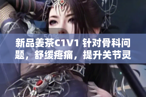 新品姜茶C1V1 针对骨科问题，舒缓疼痛，提升关节灵活度