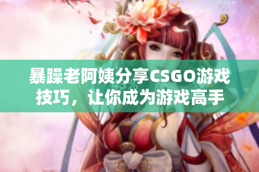 暴躁老阿姨分享CSGO游戏技巧，让你成为游戏高手