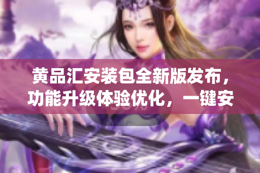 黄品汇安装包全新版发布，功能升级体验优化，一键安装轻松搞定(1)