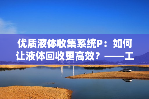 优质液体收集系统P：如何让液体回收更高效？——工作原理解析