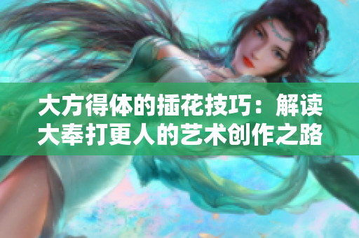 大方得体的插花技巧：解读大奉打更人的艺术创作之路