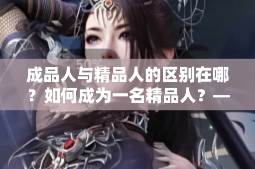 成品人与精品人的区别在哪？如何成为一名精品人？——探索成功人士与普通人的差异