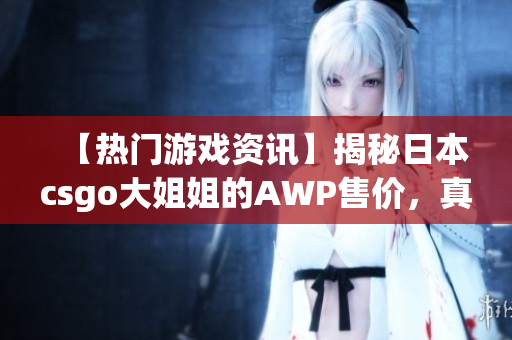 【热门游戏资讯】揭秘日本csgo大姐姐的AWP售价，真相竟如此惊人！