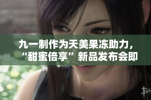 九一制作为天美果冻助力，“甜蜜倍享”新品发布会即将登场