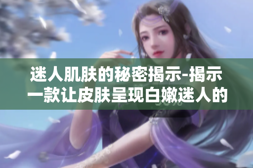 迷人肌肤的秘密揭示-揭示一款让皮肤呈现白嫩迷人的肌肤护理方法