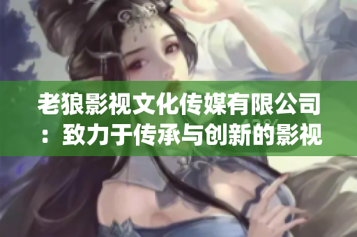 老狼影视文化传媒有限公司：致力于传承与创新的影视文化推动者(1)