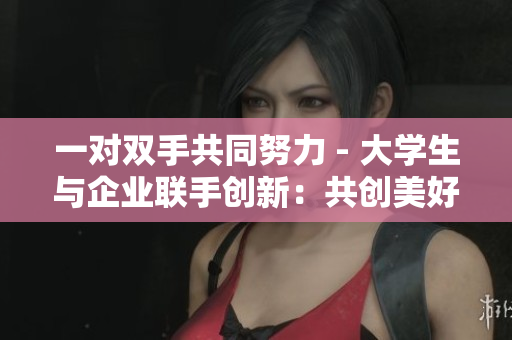 一对双手共同努力 - 大学生与企业联手创新：共创美好未来