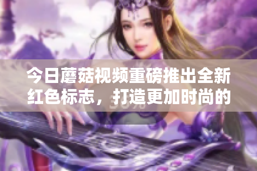 今日蘑菇视频重磅推出全新红色标志，打造更加时尚的品牌形象