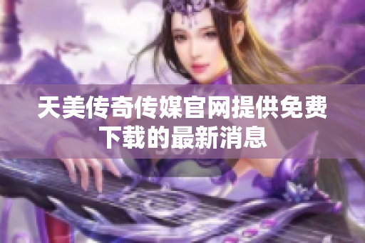 天美传奇传媒官网提供免费下载的最新消息