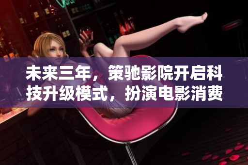 未来三年，策驰影院开启科技升级模式，扮演电影消费新引领者