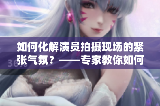 如何化解演员拍摄现场的紧张气氛？——专家教你如何释放自我表演力！