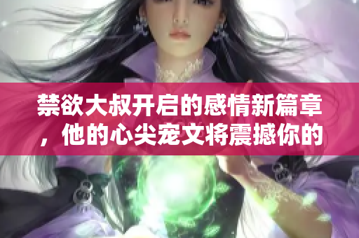 禁欲大叔开启的感情新篇章，他的心尖宠文将震撼你的内心