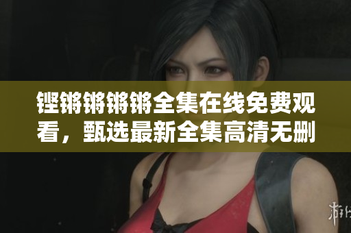 铿锵锵锵锵全集在线免费观看，甄选最新全集高清无删减资源