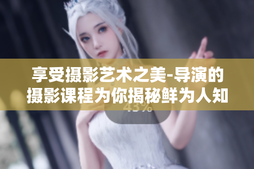 享受摄影艺术之美-导演的摄影课程为你揭秘鲜为人知的高级摄影技巧！