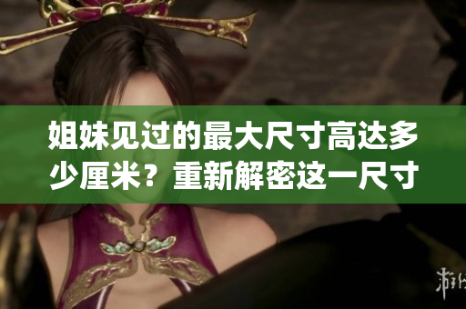 姐妹见过的最大尺寸高达多少厘米？重新解密这一尺寸的秘密！(1)