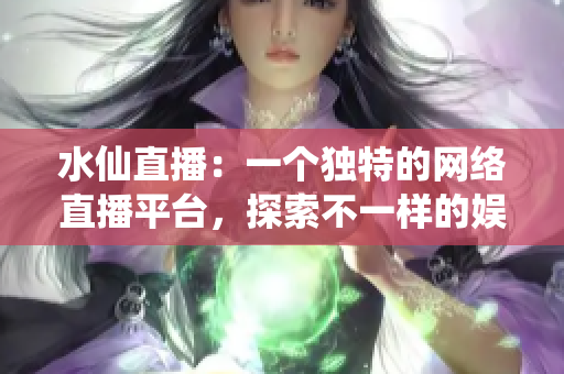 水仙直播：一个独特的网络直播平台，探索不一样的娱乐世界