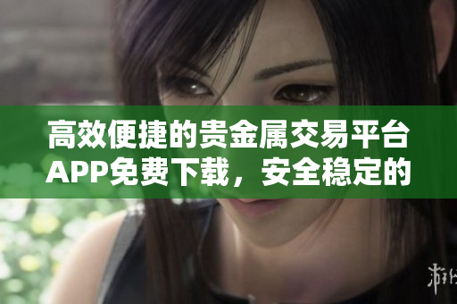 高效便捷的贵金属交易平台APP免费下载，安全稳定的金融理财新选择