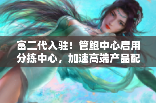 富二代入驻！管鲍中心启用分拣中心，加速高端产品配送