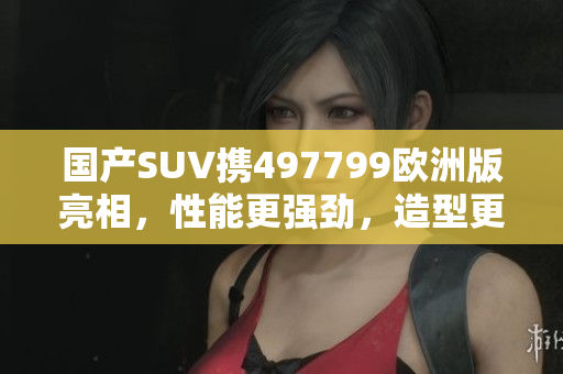 国产SUV携497799欧洲版亮相，性能更强劲，造型更时尚
