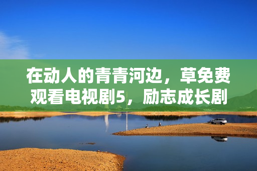 在动人的青青河边，草免费观看电视剧5，励志成长剧赏心悦目