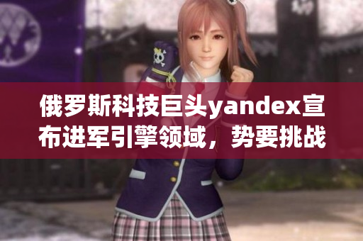 俄罗斯科技巨头yandex宣布进军引擎领域，势要挑战全球市场