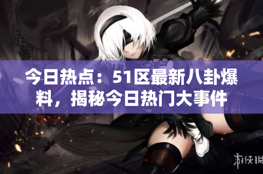 今日热点：51区最新八卦爆料，揭秘今日热门大事件
