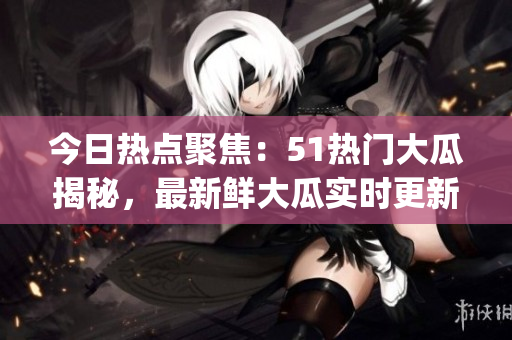 今日热点聚焦：51热门大瓜揭秘，最新鲜大瓜实时更新(1)