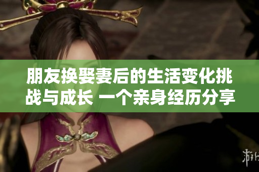 朋友换娶妻后的生活变化挑战与成长 一个亲身经历分享