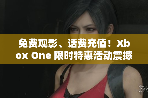 免费观影、话费充值！Xbox One 限时特惠活动震撼来袭