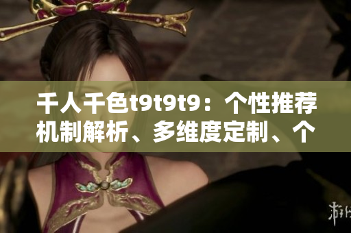 千人千色t9t9t9：个性推荐机制解析、多维度定制、个性化服务 
