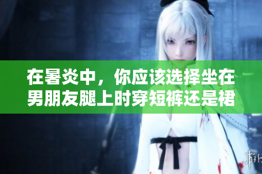 在暑炎中，你应该选择坐在男朋友腿上时穿短裤还是裙子？