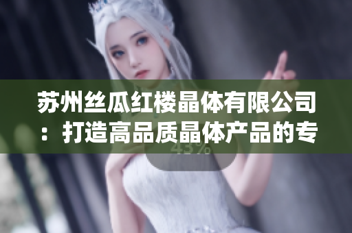 苏州丝瓜红楼晶体有限公司：打造高品质晶体产品的专业制造商(1)