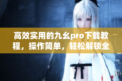 高效实用的九幺pro下载教程，操作简单，轻松解锁全新体验(1)