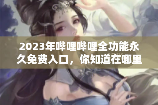 2023年哔哩哔哩全功能永久免费入口，你知道在哪里吗？