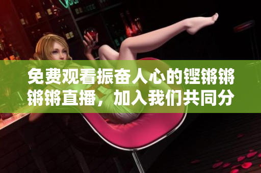 免费观看振奋人心的铿锵锵锵锵直播，加入我们共同分享！