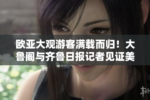 欧亚大观游客满载而归！大鲁阁与齐鲁日报记者见证美丽风景