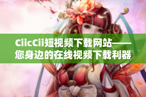 CiicCii短视频下载网站——您身边的在线视频下载利器