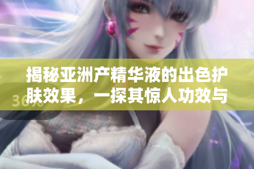 揭秘亚洲产精华液的出色护肤效果，一探其惊人功效与国货优势