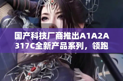 国产科技厂商推出A1A2A317C全新产品系列，领跑市场创新前沿