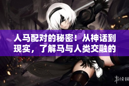 人马配对的秘密！从神话到现实，了解马与人类交融的深度历史！